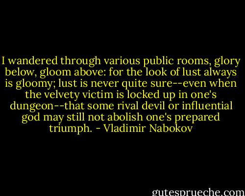 I wandered through various public rooms, glory below, gloom above: for the look of lust always is gloomy; lust is never quite sure--even when the velvety victim is locked up in one's dungeon--that some rival devil or influential god may still not abolish one's prepared triumph. - Vladimir Nabokov
