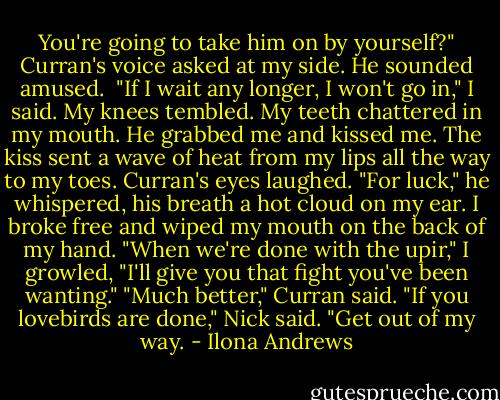 You're going to take him on by yourself?" Curran's voice asked at my side. He sounded amused. <br />"If I wait any longer, I won't go in," I said. My knees tembled. My teeth chattered in my mouth.<br />He grabbed me and kissed me. The kiss sent a wave of heat from my lips all the way to my toes. Curran's eyes laughed. "For luck," he whispered, his breath a hot cloud on my ear.<br />I broke free and wiped my mouth on the back of my hand. "When we're done with the upir," I growled, "I'll give you that fight you've been wanting."<br />"Much better," Curran said.<br />"If you lovebirds are done," Nick said. "Get out of my way. - Ilona Andrews