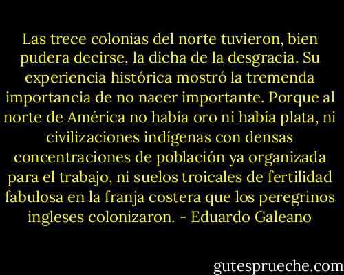 Las trece colonias del norte tuvieron, bien pudera decirse, la dicha de la desgracia. Su experiencia histórica mostró la tremenda importancia de no nacer importante. Porque al norte de América no había oro ni había plata, ni civilizaciones indígenas con densas concentraciones de población ya organizada para el trabajo, ni suelos troicales de fertilidad fabulosa en la franja costera que los peregrinos ingleses colonizaron. - Eduardo Galeano