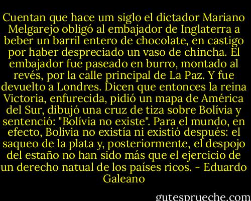 Cuentan que hace um siglo el dictador Mariano Melgarejo obligó al embajador de Inglaterra a beber un barril entero de chocolate, en castigo por haber despreciado un vaso de chincha. El embajador fue paseado en burro, montado al revés, por la calle principal de La Paz. Y fue devuelto a Londres. Dicen que entonces la reina Victoria, enfurecida, pidió un mapa de América del Sur, dibujó una cruz de tiza sobre Bolívia y sentenció: "Bolívia no existe". Para el mundo, en efecto, Bolivia no existía ni existió después: el saqueo de la plata y, posteriormente, el despojo del estaño no han sido más que el ejercicio de un derecho natual de los países ricos. - Eduardo Galeano