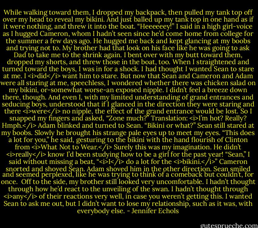 While walking toward them, I dropped my backpack, then pulled my tank top off over my head to reveal my bikini.<br />And just balled up my tank top in one hand as if it were nothing, and threw it into the boat. “Heeeeeey!” I said in a high girl-voice as I hugged Cameron, whom I hadn’t seen since he’d come home from college for the summer a few days ago. He hugged me back and kept glancing at my boobs and trying not to. My brother had that look on his face like he was going to ask Dad to take me to the shrink again.<br />I bent over with my butt toward them, dropped my shorts, and threw those in the boat, too. When I straightened and turned toward the boys, I was in for a shock.<br />I had thought I wanted Sean to stare at me. I <i>did</i> want him to stare. But now that Sean and Cameron and Adam were all staring at me, speechless, I wondered whether there was chicken salad on my bikini, or-somewhat worse-an exposed nipple.<br />I didn’t feel a breeze down there, though. And even I, with my limited understanding of grand entrances and seducing boys, understood that if I glanced in the direction they were staring and there <i>were</i> no nipple, the effect of the grand entrance would be lost. So I snapped my fingers and asked, “Zone much?” Translation: <i>I’m hot? Really? Hmph.</i><br />Adam blinked and turned to Sean. “Bikini or what?”<br />Sean still stared at my boobs. Slowly he brought his strange pale eyes up to meet my eyes. “This does a lot for you,” he said, gesturing to the bikini with the hand flourish of Clinton from <i>What Not to Wear.</i> Surely this was my imagination. He didn’t <i>really</i> know I’d been studying how to be a girl for the past year!<br />“Sean,” I said without missing a beat, “<i>I</i> do a lot for the <i>bikini.</i>”<br />Cameron snorted and shoved Sean. Adam shoved him in the other direction. Sean smiled and seemed perplexed, like he was trying to think of a comeback but couldn’t, for once. <br />Off to the side, my brother still looked very uncomfortable. I hadn’t thought through how he’d react to the unveiling of the swan. I hadn’t thought through <i>any</i> of their reactions very well, in case you weren’t getting this. I wanted Sean to ask me out, but I didn’t want to lose my relationship, such as it was, with everybody else. - Jennifer Echols