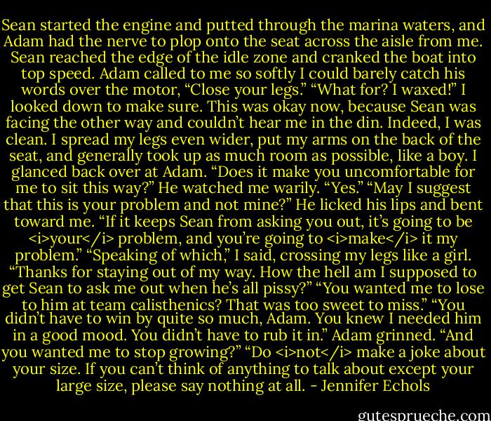 Sean started the engine and putted through the marina waters, and Adam had the nerve to plop onto the seat across the aisle from me. Sean reached the edge of the idle zone and cranked the boat into top speed. Adam called to me so softly I could barely catch his words over the motor, “Close your legs.”<br />“What for? I waxed!” I looked down to make sure. This was okay now, because Sean was facing the other way and couldn’t hear me in the din. Indeed, I was clean. I spread my legs even wider, put my arms on the back of the seat, and generally took up as much room as possible, like a boy. I glanced back over at Adam. “Does it make you uncomfortable for me to sit this way?”<br />He watched me warily. “Yes.”<br />“May I suggest that this is your problem and not mine?”<br />He licked his lips and bent toward me. “If it keeps Sean from asking you out, it’s going to be <i>your</i> problem, and you’re going to <i>make</i> it my problem.”<br />“Speaking of which,” I said, crossing my legs like a girl. “Thanks for staying out of my way. How the hell am I supposed to get Sean to ask me out when he’s all pissy?”<br />“You wanted me to lose to him at team calisthenics? That was too sweet to miss.”<br />“You didn’t have to win by quite so much, Adam. You knew I needed him in a good mood. You didn’t have to rub it in.”<br />Adam grinned. “And you wanted me to stop growing?”<br />“Do <i>not</i> make a joke about your size. If you can’t think of anything to talk about except your large size, please say nothing at all. - Jennifer Echols