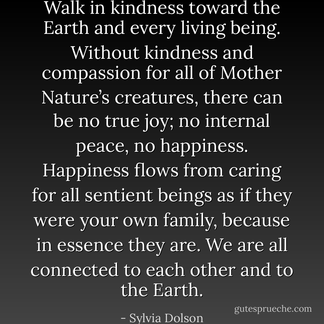 Walk in kindness toward the Earth and every living being. Without kindness and compassion for all of Mother Nature’s creatures, there can be no true joy; no internal peace, no happiness. Happiness flows from caring for all sentient beings as if they were your own family, because in essence they are. We are all connected to each other and to the Earth. - Sylvia Dolson