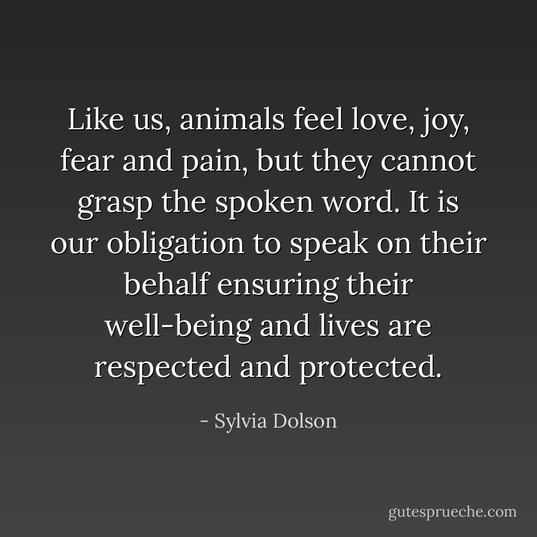 Like us, animals feel love, joy, fear and pain, but they cannot grasp the spoken word. It is our obligation to speak on their behalf ensuring their well-being and lives are respected and protected. - Sylvia Dolson