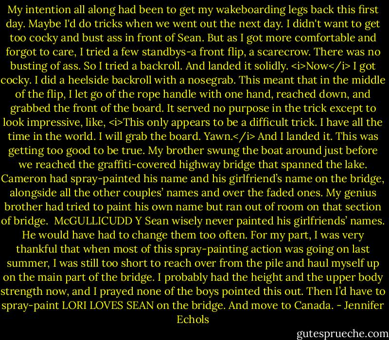 My intention all along had been to get my wakeboarding legs back this first day. Maybe I'd do tricks when we went out the next day. I didn't want to get too cocky and bust ass in front of Sean. But as I got more comfortable and forgot to care, I tried a few standbys-a front flip, a scarecrow. There was no busting of ass. So I tried a backroll. And landed it solidly.<br /><i>Now</i> I got cocky. I did a heelside backroll with a nosegrab. This meant that in the middle of the flip, I let go of the rope handle with one hand, reached down, and grabbed the front of the board. It served no purpose in the trick except to look impressive, like, <i>This only appears to be a difficult trick. I have all the time in the world. I will grab the board. Yawn.</i> And I landed it. This was getting too good to be true.<br />My brother swung the boat around just before we reached the graffiti-covered highway bridge that spanned the lake. Cameron had spray-painted his name and his girlfriend’s name on the bridge, alongside all the other couples’ names and over the faded ones. My genius brother had tried to paint his own name but ran out of room on that section of bridge.<br /><br />McGULLICUDD<br />Y<br />Sean wisely never painted his girlfriends’ names. He would have had to change them too often. For my part, I was very thankful that when most of this spray-painting action was going on last summer, I was still too short to reach over from the pile and haul myself up on the main part of the bridge. I probably had the height and the upper body strength now, and I prayed none of the boys pointed this out. Then I’d have to spray-paint LORI LOVES SEAN on the bridge. And move to Canada. - Jennifer Echols