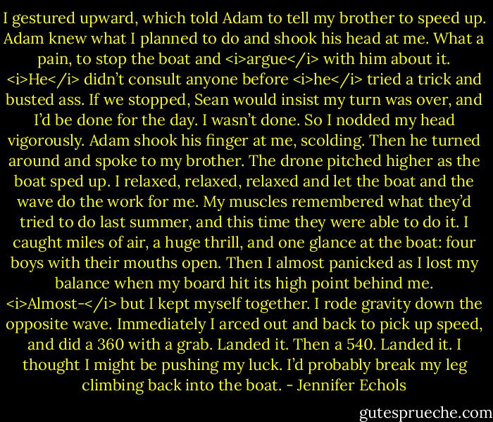 I gestured upward, which told Adam to tell my brother to speed up. Adam knew what I planned to do and shook his head at me. What a pain, to stop the boat and <i>argue</i> with him about it. <i>He</i> didn’t consult anyone before <i>he</i> tried a trick and busted ass. If we stopped, Sean would insist my turn was over, and I’d be done for the day. I wasn’t done. So I nodded my head vigorously. Adam shook his finger at me, scolding. Then he turned around and spoke to my brother.<br />The drone pitched higher as the boat sped up. I relaxed, relaxed, relaxed and let the boat and the wave do the work for me. My muscles remembered what they’d tried to do last summer, and this time they were able to do it. I caught miles of air, a huge thrill, and one glance at the boat: four boys with their mouths open. Then I almost panicked as I lost my balance when my board hit its high point behind me. <i>Almost-</i> but I kept myself together. I rode gravity down the opposite wave.<br />Immediately I arced out and back to pick up speed, and did a 360 with a grab. Landed it. Then a 540. Landed it.<br />I thought I might be pushing my luck. I’d probably break my leg climbing back into the boat. - Jennifer Echols