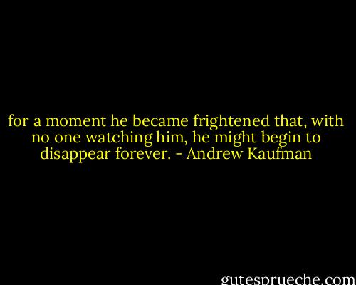 for a moment he became frightened that, with no one watching him, he might begin to disappear forever. - Andrew Kaufman