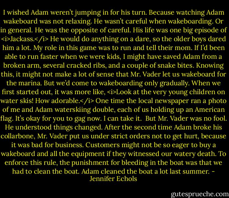 I wished Adam weren’t jumping in for his turn.<br />Because watching Adam wakeboard was not relaxing. He wasn’t careful when wakeboarding. Or in general. He was the opposite of careful. His life was one big episode of <i>Jackass.</i> He would do anything on a dare, so the older boys dared him a lot. My role in this game was to run and tell their mom. If I’d been able to run faster when we were kids, I might have saved Adam from a broken arm, several cracked ribs, and a couple of snake bites.<br />Knowing this, it might not make a lot of sense that Mr. Vader let us wakeboard for the marina. But we’d come to wakeboarding only gradually. When we first started out, it was more like, <i>Look at the very young children on water skis! How adorable.</i> One time the local newspaper ran a photo of me and Adam waterskiing double, each of us holding up an American flag. It’s okay for you to gag now. I can take it. <br />But Mr. Vader was no fool. He understood things changed. After the second time Adam broke his collarbone, Mr. Vader put us under strict orders not to get hurt, because it was bad for business. Customers might not be so eager to buy a wakeboard and all the equipment if they witnessed our watery death. To enforce this rule, the punishment for bleeding in the boat was that we had to clean the boat. Adam cleaned the boat a lot last summer. - Jennifer Echols