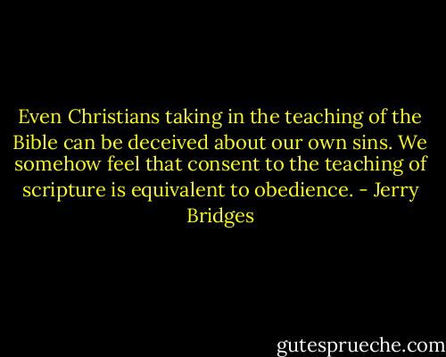 Even Christians taking in the teaching of the Bible can be deceived about our own sins. We somehow feel that consent to the teaching of scripture is equivalent to obedience. - Jerry Bridges