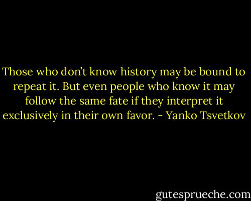 Those who don’t know history may be bound to repeat it. But even people who know it may follow the same fate if they interpret it exclusively in their own favor. - Yanko Tsvetkov