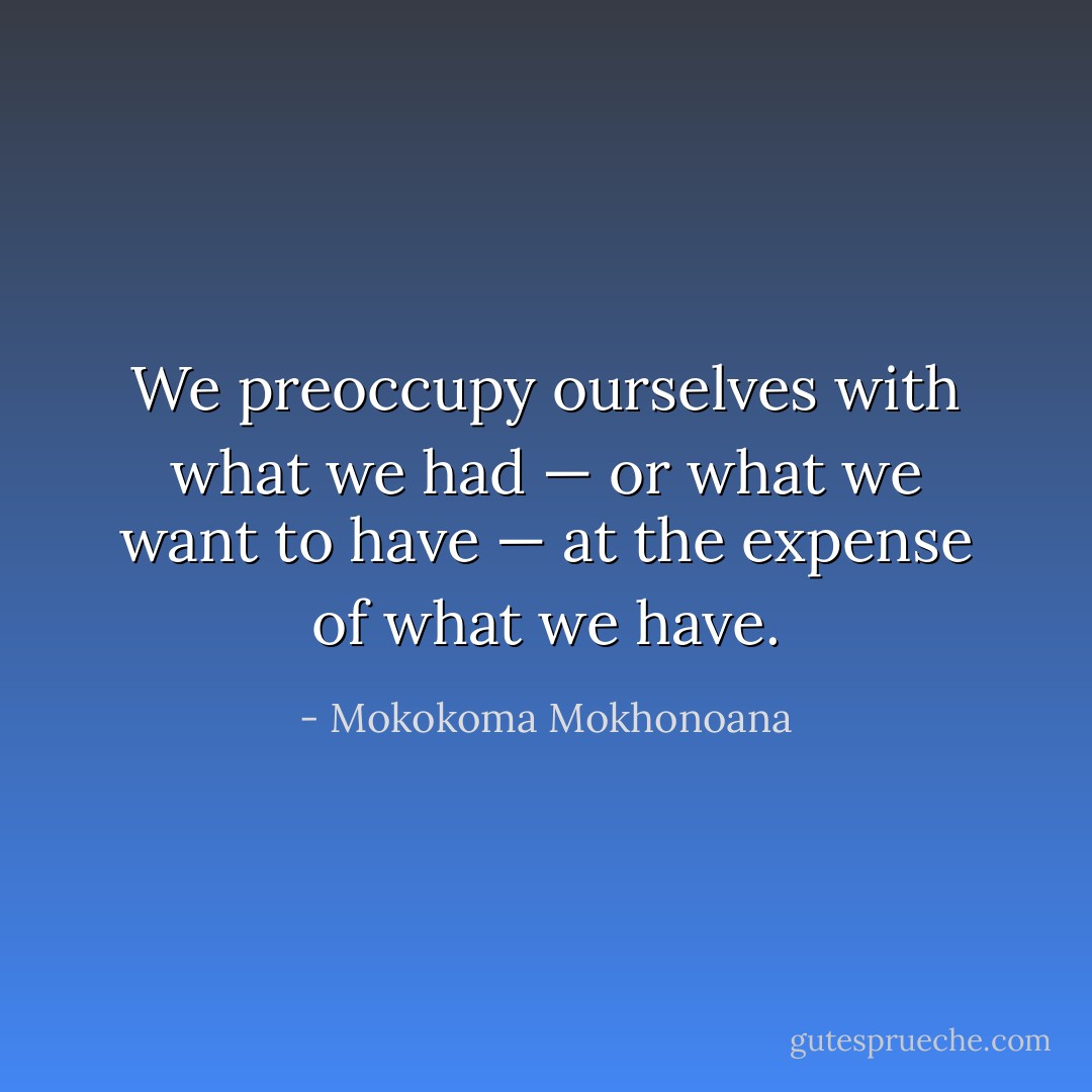 We preoccupy ourselves with what we had — or what we want to have — at the expense of what we have. - Mokokoma Mokhonoana