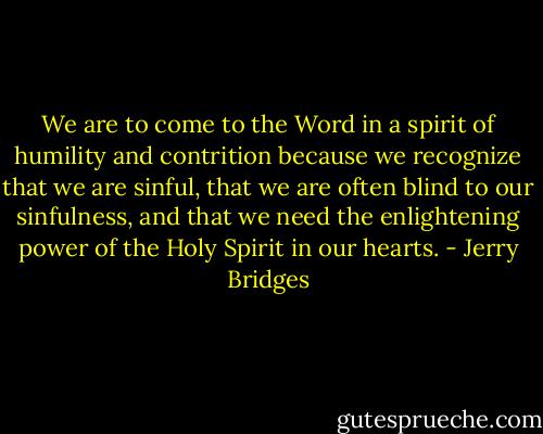 We are to come to the Word in a spirit of humility and contrition because we recognize that we are sinful, that we are often blind to our sinfulness, and that we need the enlightening power of the Holy Spirit in our hearts. - Jerry Bridges