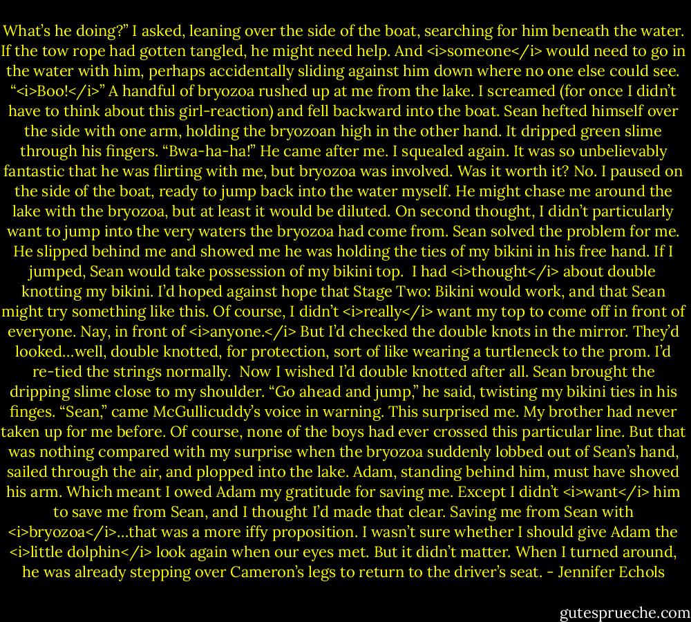 What’s he doing?” I asked, leaning over the side of the boat, searching for him beneath the water. If the tow rope had gotten tangled, he might need help. And <i>someone</i> would need to go in the water with him, perhaps accidentally sliding against him down where no one else could see.<br />“<i>Boo!</i>” A handful of bryozoa rushed up at me from the lake.<br />I screamed (for once I didn’t have to think about this girl-reaction) and fell backward into the boat. Sean hefted himself over the side with one arm, holding the bryozoan high in the other hand. It dripped green slime through his fingers. “Bwa-ha-ha!” He came after me.<br />I squealed again. It was so unbelievably fantastic that he was flirting with me, but bryozoa was involved. Was it worth it? No. I paused on the side of the boat, ready to jump back into the water myself. He might chase me around the lake with the bryozoa, but at least it would be diluted. On second thought, I didn’t particularly want to jump into the very waters the bryozoa had come from.<br />Sean solved the problem for me. He slipped behind me and showed me he was holding the ties of my bikini in his free hand. If I jumped, Sean would take possession of my bikini top. <br />I had <i>thought</i> about double knotting my bikini. I’d hoped against hope that Stage Two: Bikini would work, and that Sean might try something like this. Of course, I didn’t <i>really</i> want my top to come off in front of everyone. Nay, in front of <i>anyone.</i> But I’d checked the double knots in the mirror. They’d looked…well, double knotted, for protection, sort of like wearing a turtleneck to the prom. I’d re-tied the strings normally. <br />Now I wished I’d double knotted after all. Sean brought the dripping slime close to my shoulder. “Go ahead and jump,” he said, twisting my bikini ties in his finges.<br />“Sean,” came McGullicuddy’s voice in warning. This surprised me. My brother had never taken up for me before. Of course, none of the boys had ever crossed this particular line.<br />But that was nothing compared with my surprise when the bryozoa suddenly lobbed out of Sean’s hand, sailed through the air, and plopped into the lake. Adam, standing behind him, must have shoved his arm.<br />Which meant I owed Adam my gratitude for saving me. Except I didn’t <i>want</i> him to save me from Sean, and I thought I’d made that clear. Saving me from Sean with <i>bryozoa</i>…that was a more iffy proposition. I wasn’t sure whether I should give Adam the <i>little dolphin</i> look again when our eyes met. But it didn’t matter. When I turned around, he was already stepping over Cameron’s legs to return to the driver’s seat. - Jennifer Echols