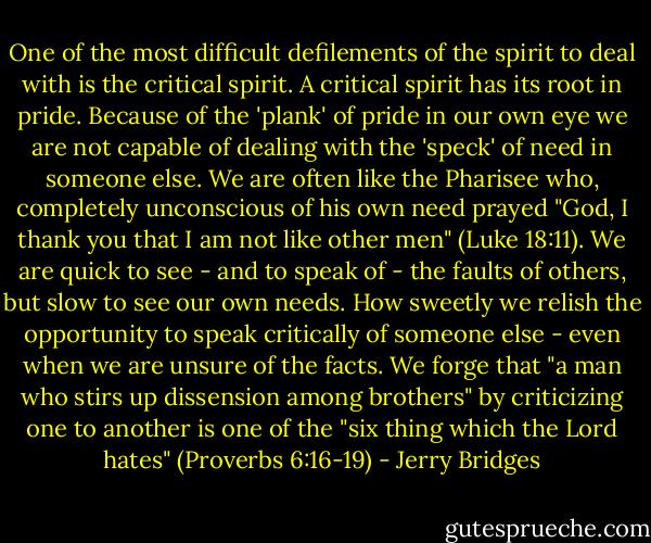 One of the most difficult defilements of the spirit to deal with is the critical spirit. A critical spirit has its root in pride. Because of the 'plank' of pride in our own eye we are not capable of dealing with the 'speck' of need in someone else. We are often like the Pharisee who, completely unconscious of his own need prayed "God, I thank you that I am not like other men" (Luke 18:11). We are quick to see - and to speak of - the faults of others, but slow to see our own needs. How sweetly we relish the opportunity to speak critically of someone else - even when we are unsure of the facts. We forge that "a man who stirs up dissension among brothers" by criticizing one to another is one of the "six thing which the Lord hates" (Proverbs 6:16-19) - Jerry Bridges