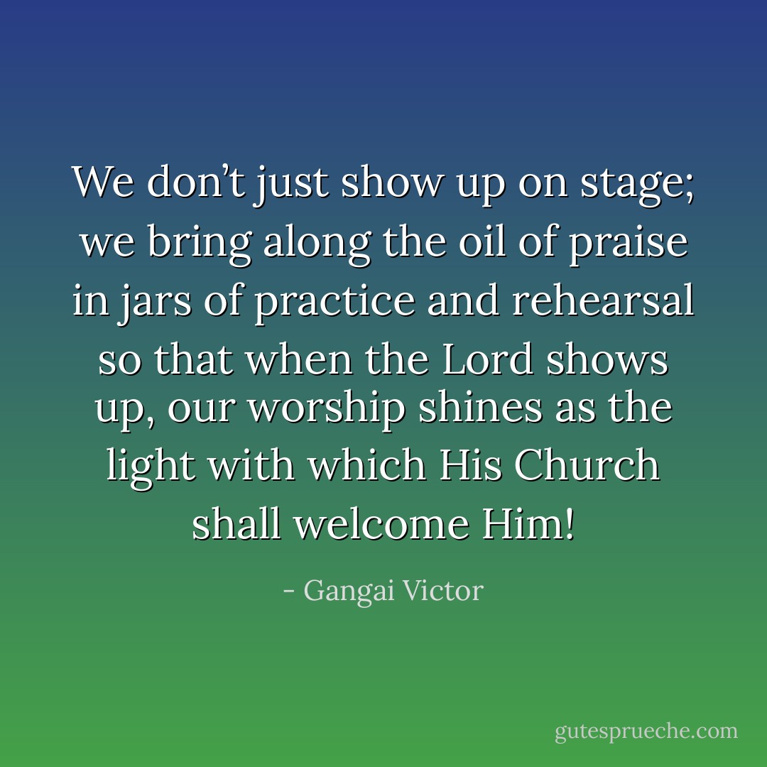 We don’t just show up on stage; we bring along the oil of praise in jars of practice and rehearsal so that when the Lord shows up, our worship shines as the light with which His Church shall welcome Him! - Gangai Victor