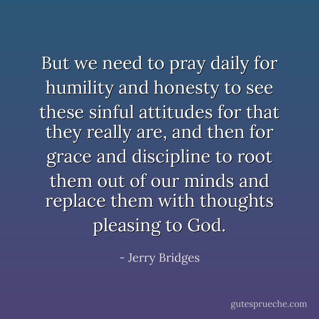 But we need to pray daily for humility and honesty to see these sinful attitudes for that they really are, and then for grace and discipline to root them out of our minds and replace them with thoughts pleasing to God. - Jerry Bridges