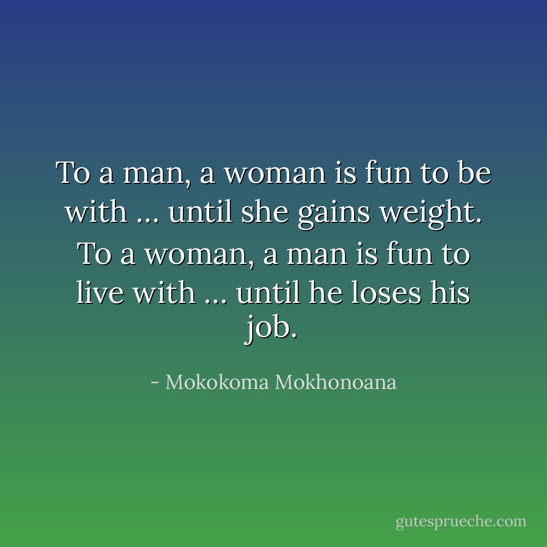 To a man, a woman is fun to be with … until she gains weight. To a woman, a man is fun to live with … until he loses his job. - Mokokoma Mokhonoana