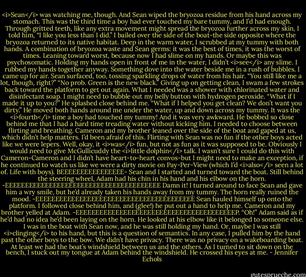 <i>Sean</i> was watching me, though. And Sean wiped the bryozoa residue from his hand across my stomach. This was the third time a boy had ever touched my bare tummy, and I’d had enough.<br />Through gritted teeth, like any extra movement might spread the bryozoa further across my skin, I told him, “I like you less than I did.” I bailed over the side of the boat-the side opposite where the bryozoa returned to its native habitat. Deep in the warm water, I scrubbed at my tummy with both hands. A combination of bryozoa waste and Sean germs: it was the best of times, it was the worst of times. Leaning toward worst, because now I had slime on my hands. Or maybe this was psychosomatic. Holding my hands open in front of me in the water, I didn’t <i>see</i> any slime. I rubbed my hands together anyway.<br />Something dove into the water beside me in a rush of bubbles. I came up for air. Sean surfaced, too, tossing sparkling drops of water from his hair. “You still like me a lot, though, right?”<br />“No prob. Green is the new black.” Giving up on getting clean, I swam a few strokes back toward the platform to get out again. What I needed was a shower with chlorinated water and disinfectant soap. I might need to bubble out my belly button with hydrogen peroxide.<br />“What if I made it up to you?” He splashed close behind me. “What if I helped you get clean? We don’t want you dirty.” He moved both hands around me under the water, up and down across my tummy.<br />It was the <i>fourth</i> time a boy had touched my tummy! And it was very awkward. He bobbed so close behind me that I had a hard time treading water without kicking him. I needed to choose between flirting and breathing.<br />Cameron and my brother leaned over the side of the boat and gaped at us, which didn’t help matters. I’d been afraid of this. Flirting with Sean was no fun if the other boys acted like we were lepers. Well, okay, it <i>was</i> fun, but not as fun as it was supposed to be.<br />Obviously I would need to give McGullicuddy the <i>little dolphin</i> talk. I wasn’t sure I could do this with Cameron-Cameron and I didn’t have heart-to-heart convos-but I might need to make an exception, if he continued to watch us like we were a dirty movie on Pay-Per-View (which I’d <i>also</i> seen a lot of. Life with boys).<br />BEEEEEEEEEEEEEEEE-<br />Sean and I started and turned toward the boat. Still behind the steering wheel, Adam had his chin in his hand and his elbow on the horn.<br />-EEEEEEEEEEEEEEEEEEEEEEEEEEEEEEEEEEEEEEE<br />Damn it! I turned around to face Sean and gave him a wry smile, but he’d already taken his hands away from my tummy. The horn really ruined the mood.<br />-EEEEEEEEEEEEEEEEEEEEEEEEEEEEEEEEEEEEEEEE<br />Sean hauled himself up onto the platform. I followed close behind him, and (glee!) he put out a hand to help me. Cameron and my brother yelled at Adam.<br />-EEEEEEEEEEEEEEEEEEEEEEEEEEEEEEEEEEEEEEEEP. “Oh!” Adam said as if he’d had no idea he’d been laying on the horn. He looked at his elbow like it belonged to someone else.<br />I was in the boat with Sean now, and he was still holding my hand. Or, maybe I was still <i>clinging</i> to his hand, but this is a question of semantics. In any case, I pulled him by the hand past the other boys to the bow. We didn’t have privacy. There was no privacy on a wakeboarding boat. At least we had the boat’s windshield between us and the others.<br />As I turned to sit down on the bench, I stuck out my tongue at Adam behind the windshield. He crossed his eyes at me. - Jennifer Echols