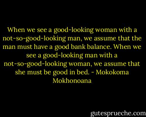 When we see a good-looking woman with a not-so-good-looking man, we assume that the man must have a good bank balance. When we see a good-looking man with a not-so-good-looking woman, we assume that she must be good in bed. - Mokokoma Mokhonoana