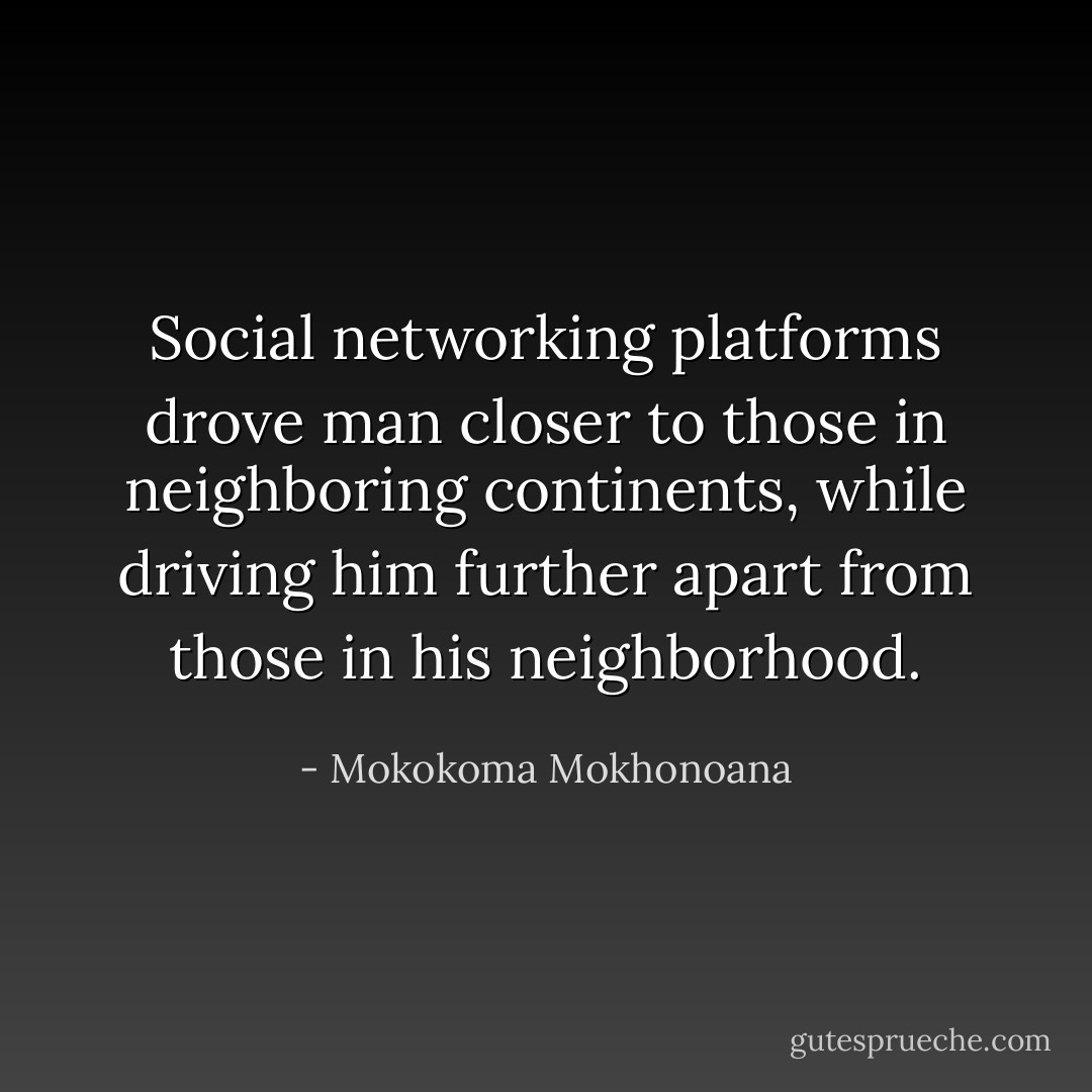 Social networking platforms drove man closer to those in neighboring continents, while driving him further apart from those in his neighborhood. - Mokokoma Mokhonoana