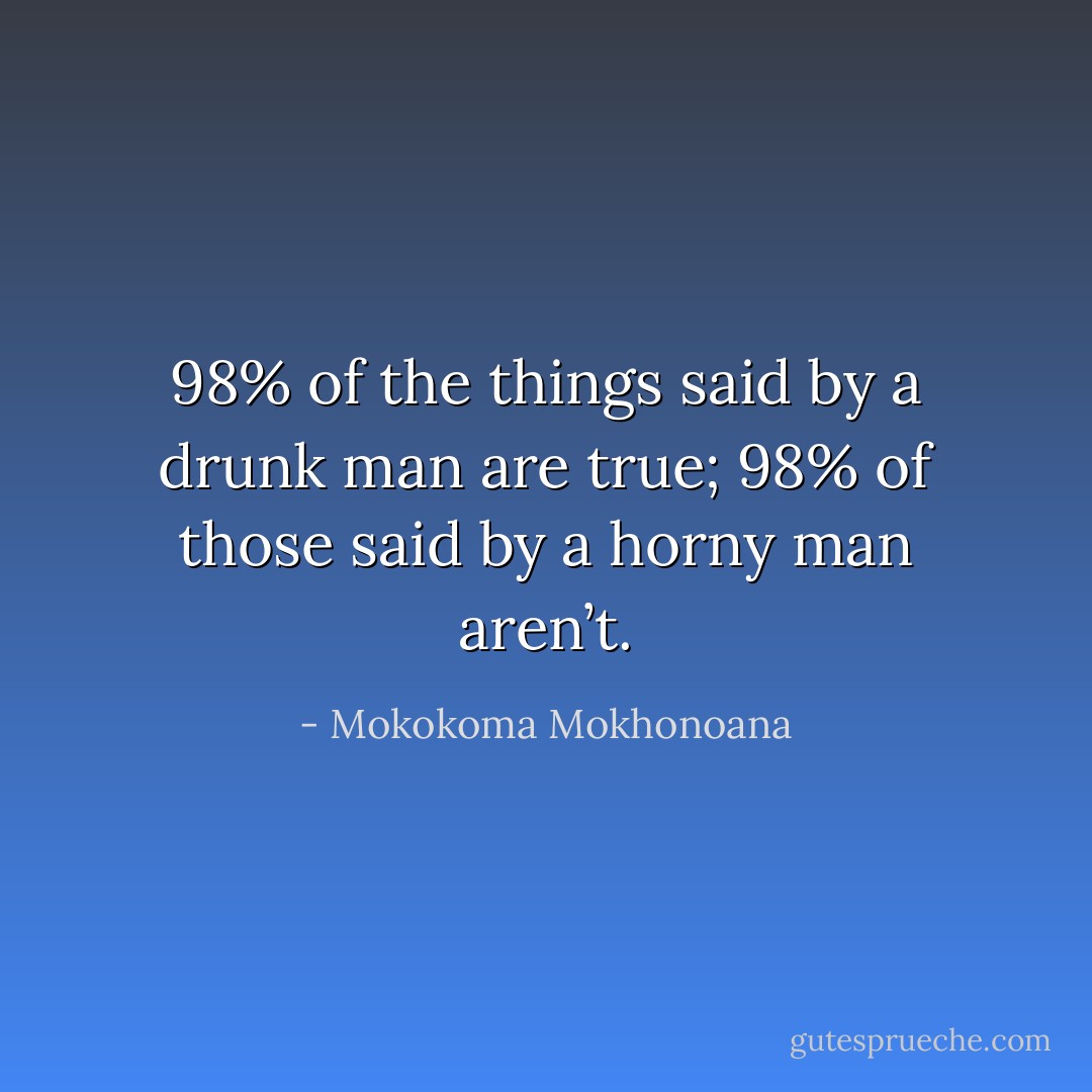 98% of the things said by a drunk man are true; 98% of those said by a horny man aren’t. - Mokokoma Mokhonoana