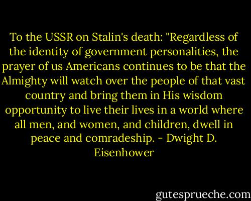 To the USSR on Stalin's death: "Regardless of the identity of government personalities, the prayer of us Americans continues to be that the Almighty will watch over the people of that vast country and bring them in His wisdom opportunity to live their lives in a world where all men, and women, and children, dwell in peace and comradeship. - Dwight D. Eisenhower
