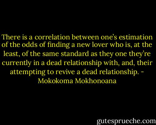 There is a correlation between one’s estimation of the odds of finding a new lover who is, at the least, of the same standard as they one they’re currently in a dead relationship with, and, their attempting to revive a dead relationship. - Mokokoma Mokhonoana