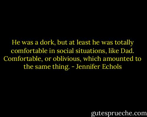 He was a dork, but at least he was totally comfortable in social situations, like Dad. Comfortable, or oblivious, which amounted to the same thing. - Jennifer Echols