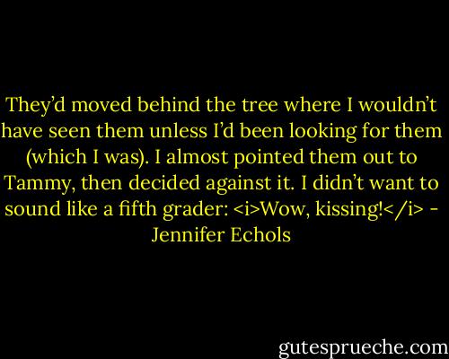 They’d moved behind the tree where I wouldn’t have seen them unless I’d been looking for them (which I was). I almost pointed them out to Tammy, then decided against it. I didn’t want to sound like a fifth grader: <i>Wow, kissing!</i> - Jennifer Echols