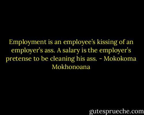 Employment is an employee’s kissing of an employer’s ass. A salary is the employer’s pretense to be cleaning his ass. - Mokokoma Mokhonoana