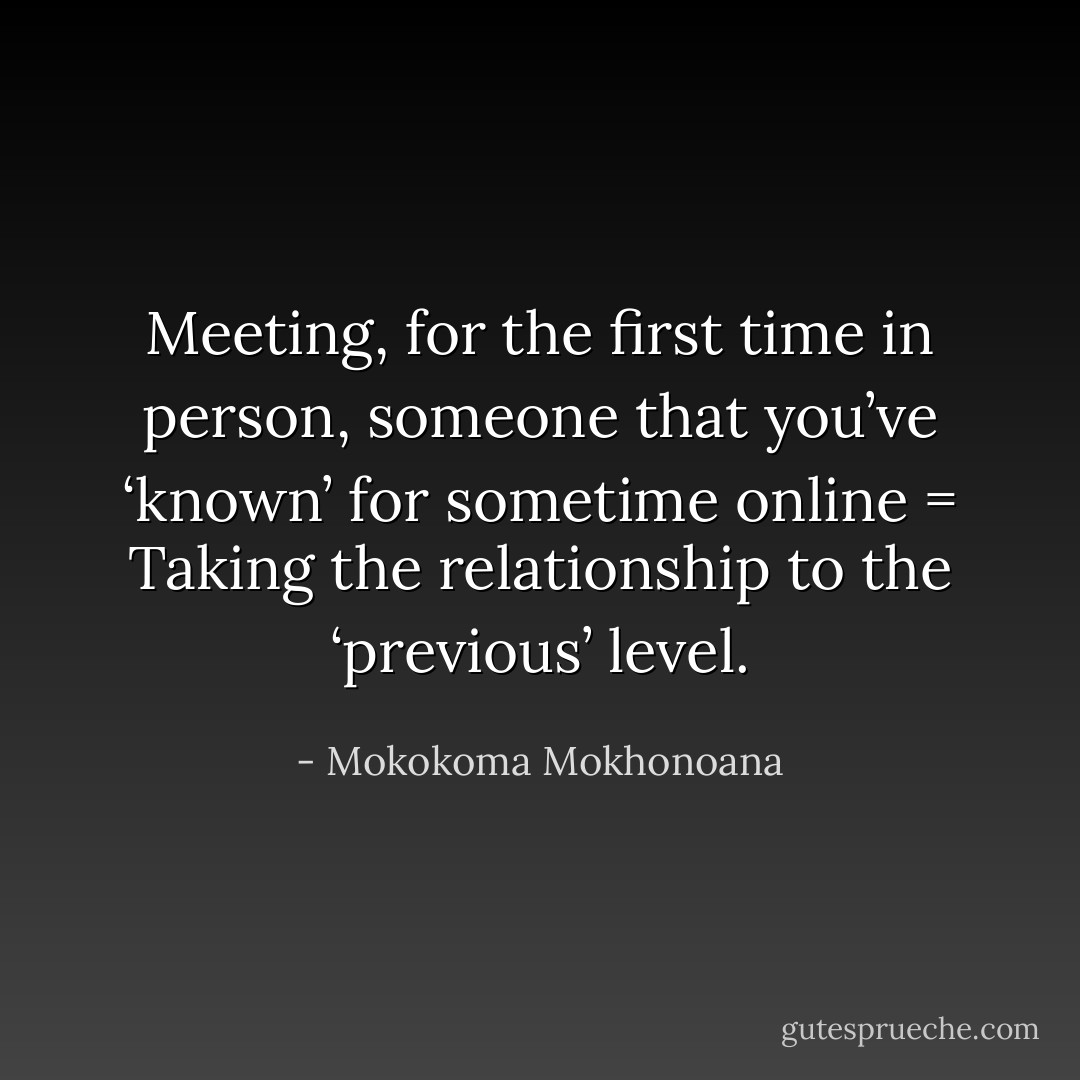 Meeting, for the first time in person, someone that you’ve ‘known’ for sometime online = Taking the relationship to the ‘previous’ level. - Mokokoma Mokhonoana