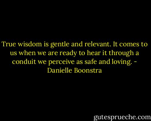 True wisdom is gentle and relevant. It comes to us when we are ready to hear it through a conduit we perceive as safe and loving. - Danielle Boonstra