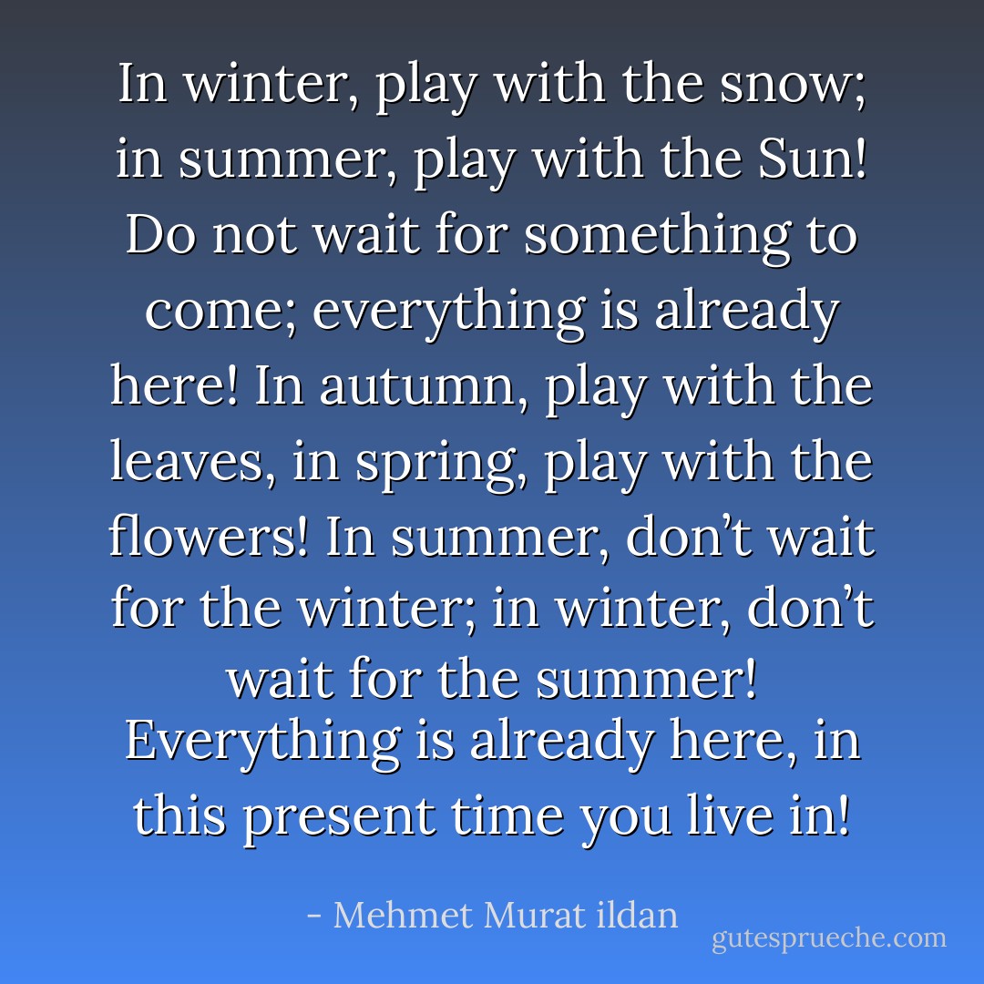 In winter, play with the snow; in summer, play with the Sun! Do not wait for something to come; everything is already here! In autumn, play with the leaves, in spring, play with the flowers! In summer, don’t wait for the winter; in winter, don’t wait for the summer! Everything is already here, in this present time you live in! - Mehmet Murat ildan