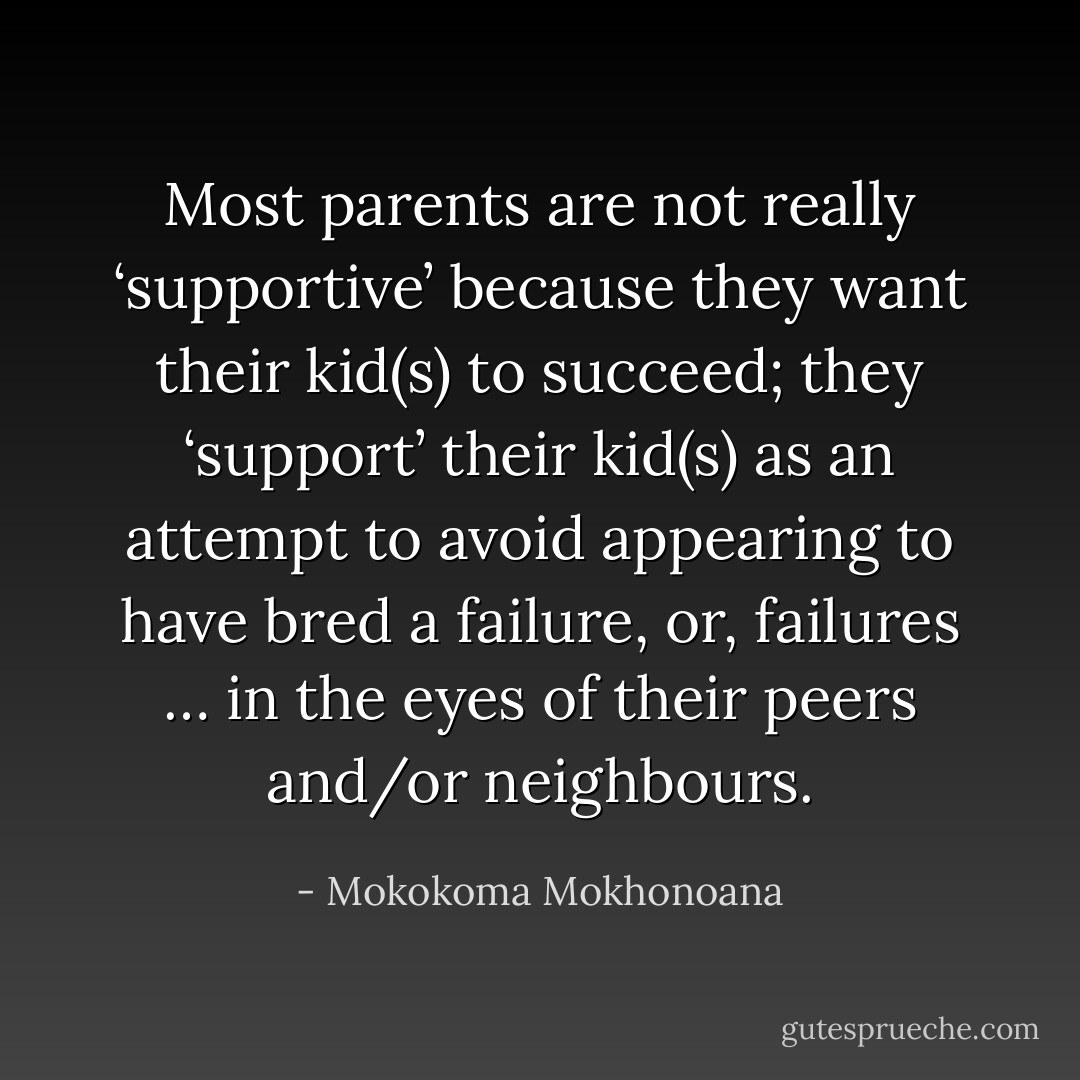 Most parents are not really ‘supportive’ because they want their kid(s) to succeed; they ‘support’ their kid(s) as an attempt to avoid appearing to have bred a failure, or, failures … in the eyes of their peers and/or neighbours. - Mokokoma Mokhonoana