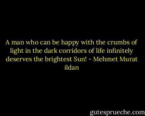 A man who can be happy with the crumbs of light in the dark corridors of life infinitely deserves the brightest Sun! - Mehmet Murat ildan