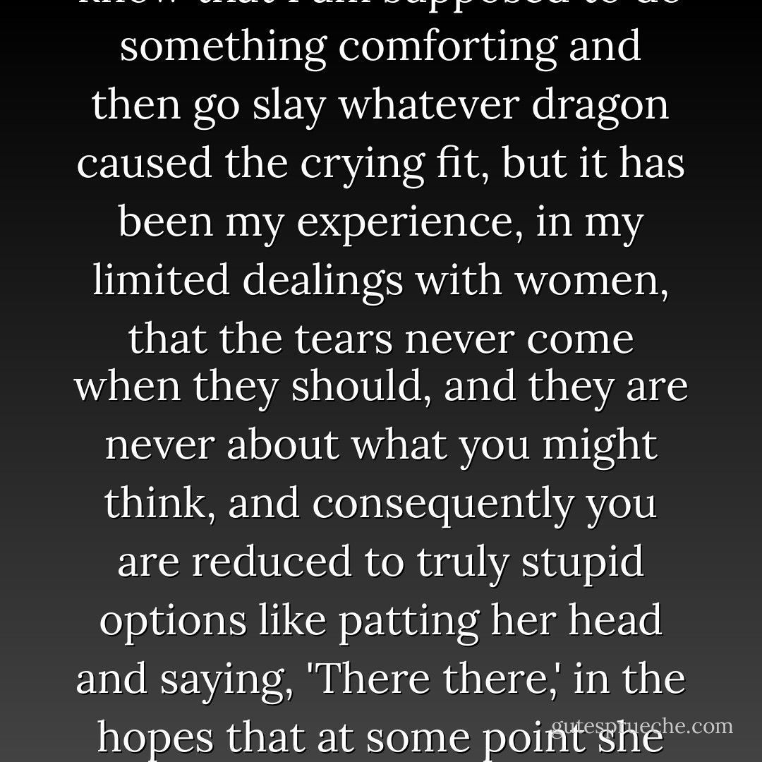There are few things in the world that make me feel more clueless than a woman's tears. I know that I am supposed to do something comforting and then go slay whatever dragon caused the crying fit, but it has been my experience, in my limited dealings with women, that the tears never come when they should, and they are never about what you might think, and consequently you are reduced to truly stupid options like patting her head and saying, 'There there,' in the hopes that at some point she will let you in on what the display is actually about. - Jeff Lindsay