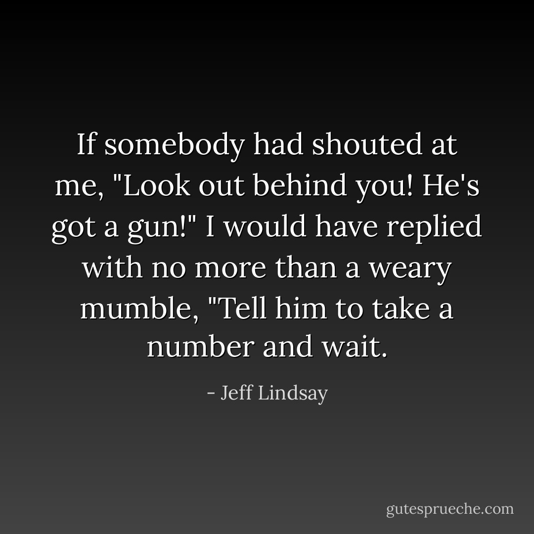 If somebody had shouted at me, "Look out behind you! He's got a gun!" I would have replied with no more than a weary mumble, "Tell him to take a number and wait. - Jeff Lindsay