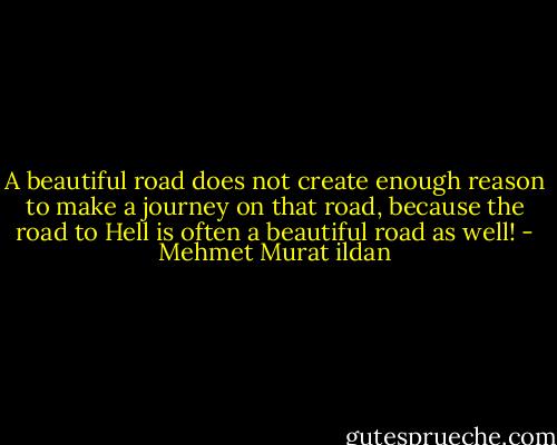 A beautiful road does not create enough reason to make a journey on that road, because the road to Hell is often a beautiful road as well! - Mehmet Murat ildan