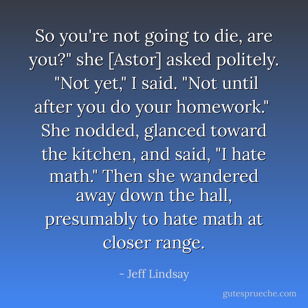 So you're not going to die, are you?" she [Astor] asked politely.<br /><br />"Not yet," I said. "Not until after you do your homework."<br /><br />She nodded, glanced toward the kitchen, and said, "I hate math." Then she wandered away down the hall, presumably to hate math at closer range. - Jeff Lindsay