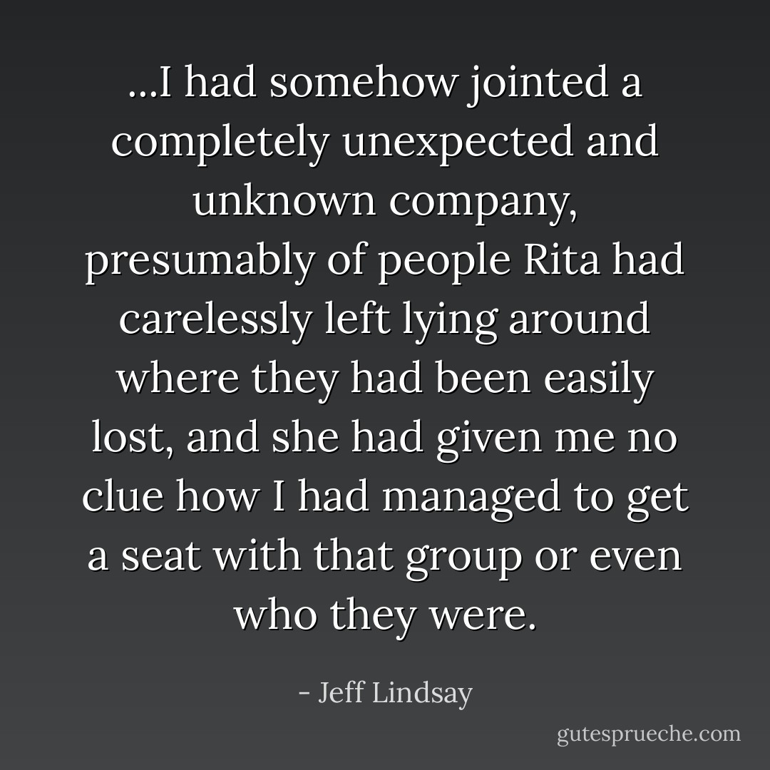 ...I had somehow jointed a completely unexpected and unknown company, presumably of people Rita had carelessly left lying around where they had been easily lost, and she had given me no clue how I had managed to get a seat with that group or even who they were. - Jeff Lindsay