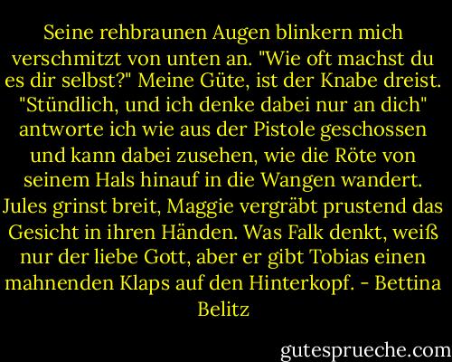Seine rehbraunen Augen blinkern mich verschmitzt von unten an.<br />"Wie oft machst du es dir selbst?"<br />Meine Güte, ist der Knabe dreist.<br />"Stündlich, und ich denke dabei nur an dich" antworte ich wie aus der Pistole geschossen und kann dabei zusehen, wie die Röte von seinem Hals hinauf in die Wangen wandert. Jules grinst breit, Maggie vergräbt prustend das Gesicht in ihren Händen. Was Falk denkt, weiß nur der liebe Gott, aber er gibt Tobias einen mahnenden Klaps auf den Hinterkopf. - Bettina Belitz