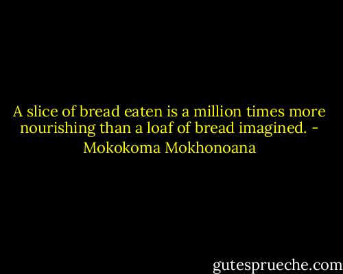 A slice of bread eaten is a million times more nourishing than a loaf of bread imagined. - Mokokoma Mokhonoana