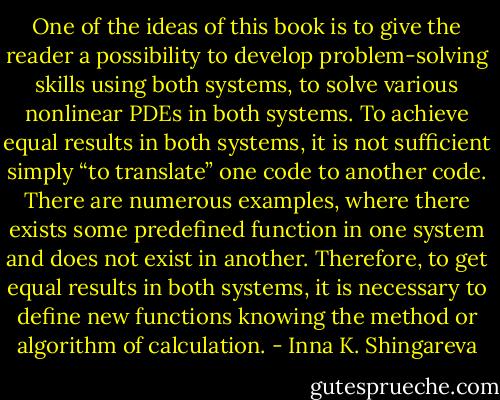 One of the ideas of this book is to give the reader a possibility to develop<br />problem-solving skills using both systems, to solve various nonlinear<br />PDEs in both systems. To achieve equal results in both systems, it is not sufficient simply “to translate” one code to another code. There are numerous examples, where there exists some predefined function in one system and does not exist in another. Therefore, to get equal results<br />in both systems, it is necessary to define new functions knowing the method or algorithm of calculation. - Inna K. Shingareva