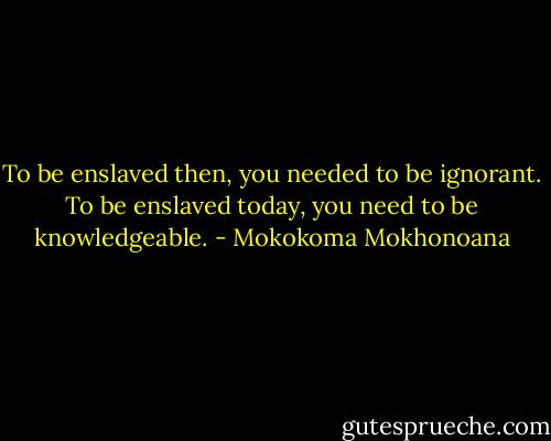To be enslaved then, you needed to be ignorant. To be enslaved today, you need to be knowledgeable. - Mokokoma Mokhonoana