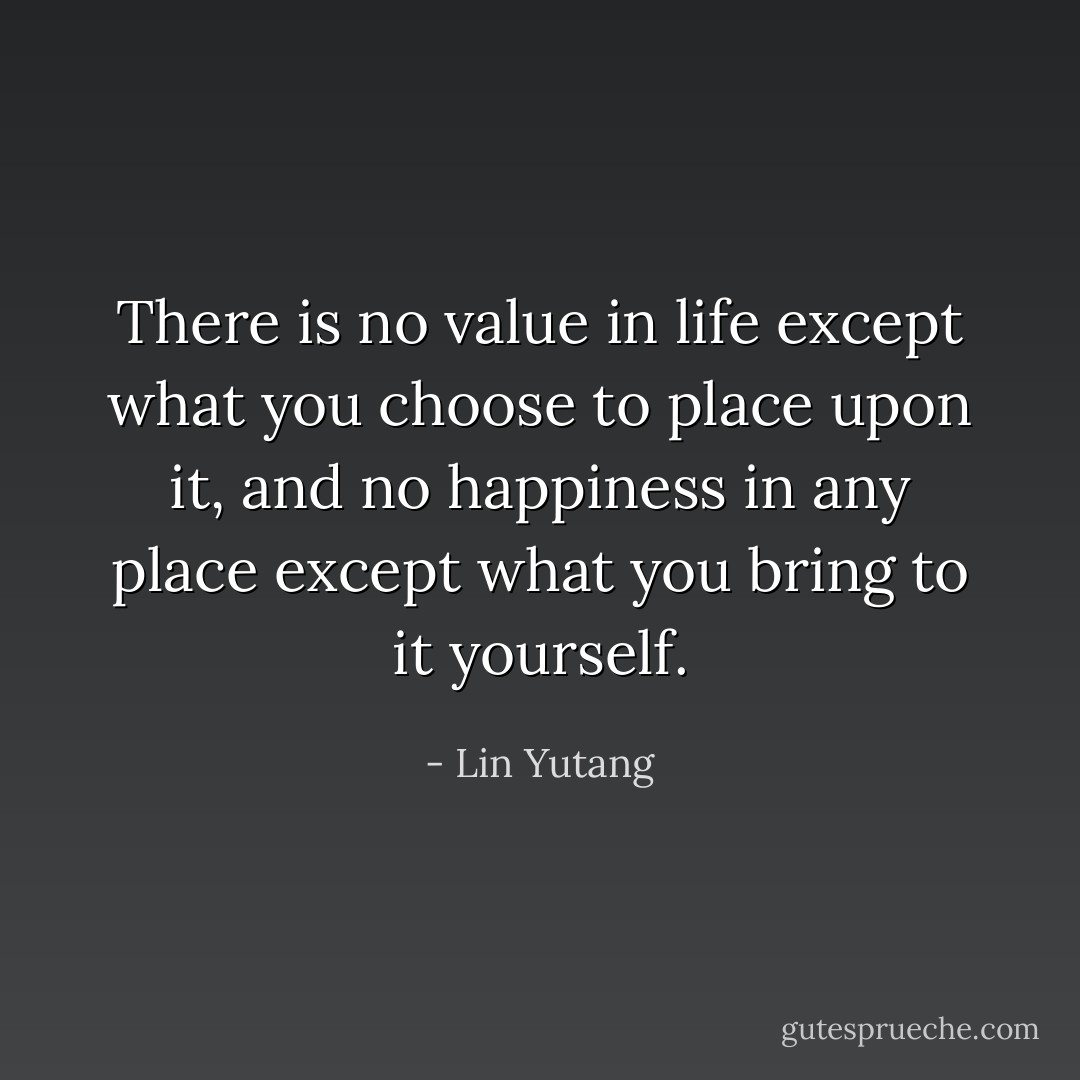 There is no value in life except what you choose to place upon it, and no happiness in any place except what you bring to it yourself. - Lin Yutang