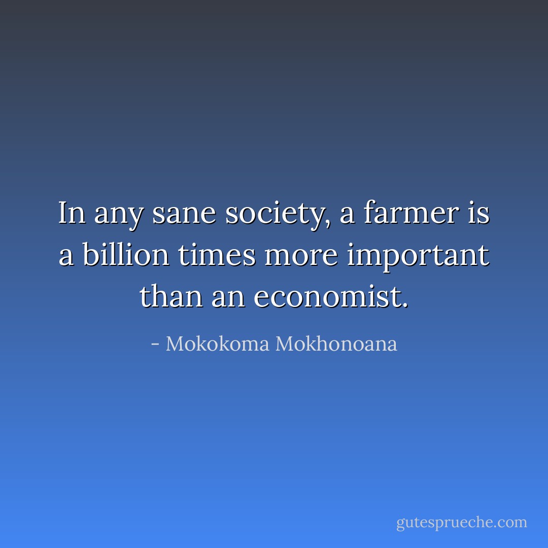 In any sane society, a farmer is a billion times more important than an economist. - Mokokoma Mokhonoana