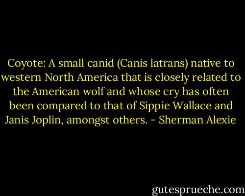 Coyote: A small canid (Canis latrans) native to western North America that is closely related to the American wolf and whose cry has often been compared to that of Sippie Wallace and Janis Joplin, amongst others. - Sherman Alexie