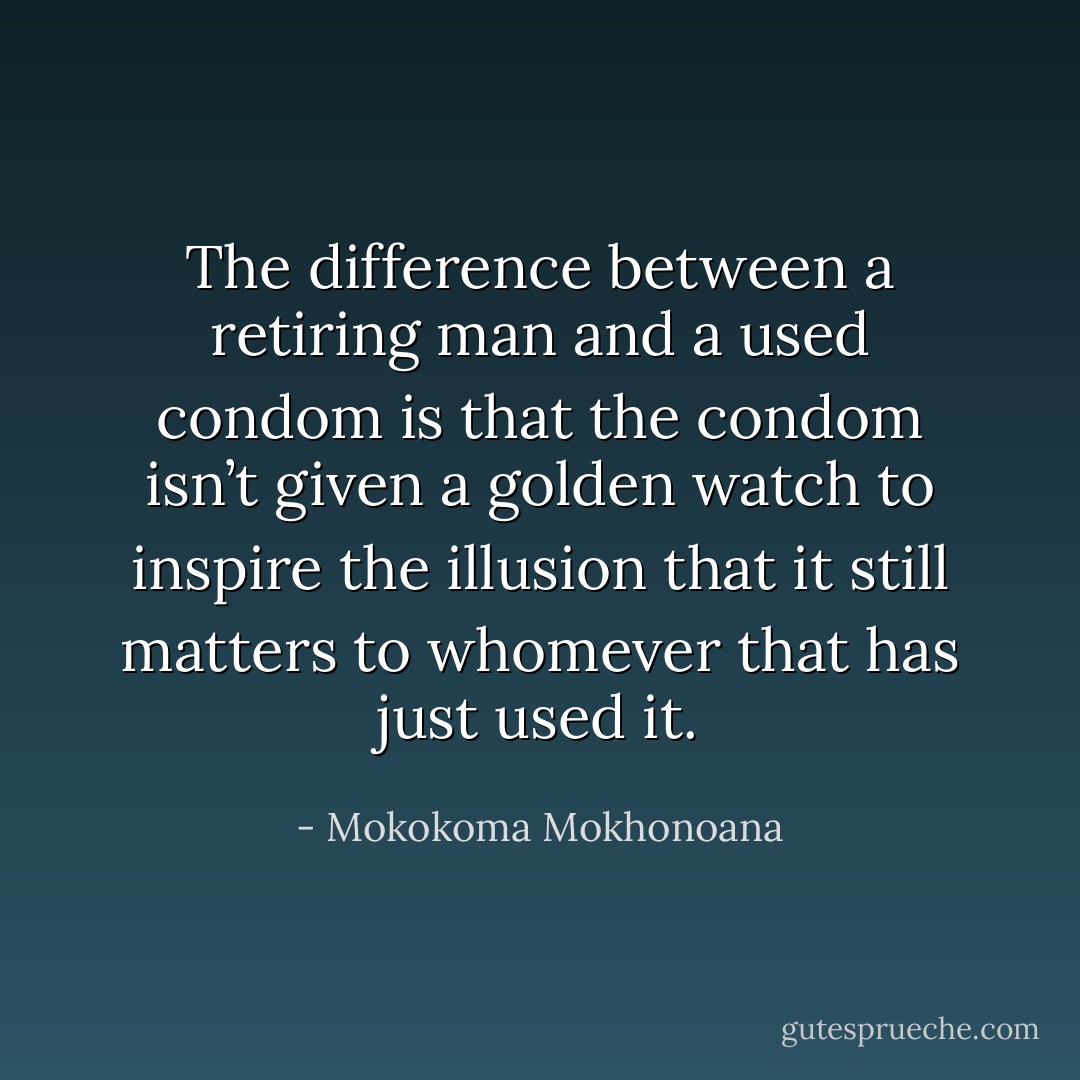 The difference between a retiring man and a used condom is that the condom isn’t given a golden watch to inspire the illusion that it still matters to whomever that has just used it. - Mokokoma Mokhonoana