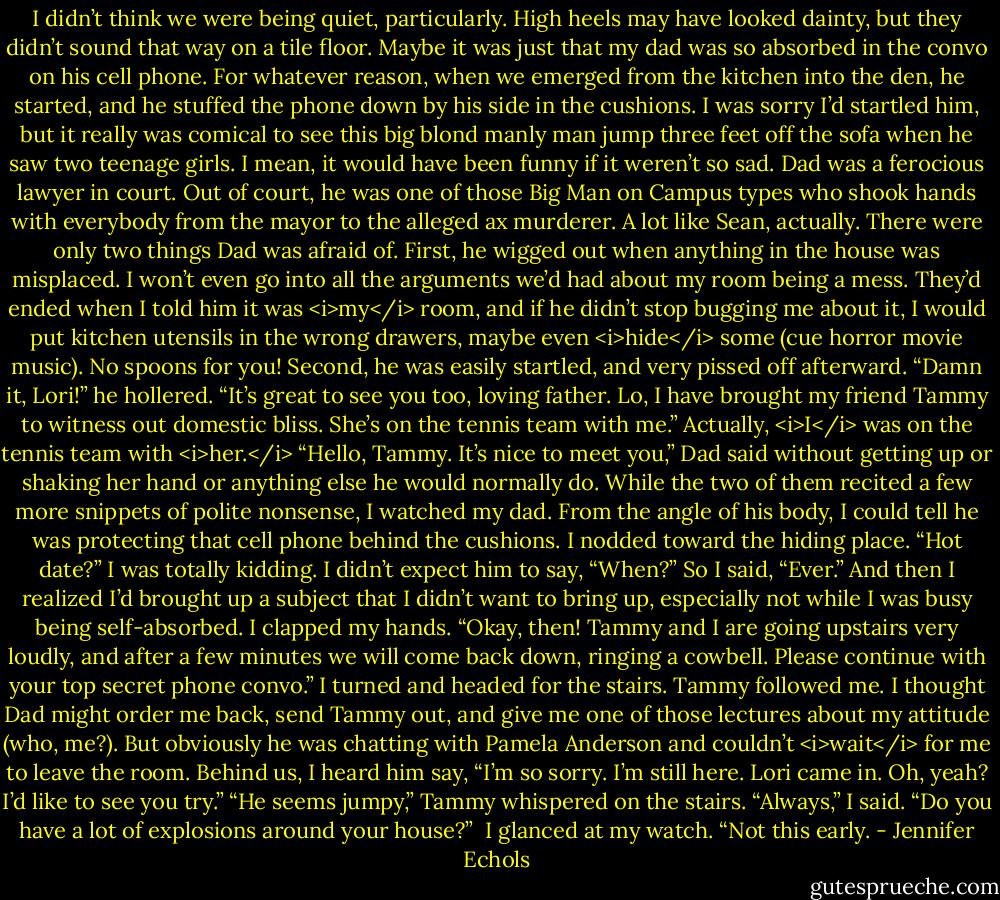 I didn’t think we were being quiet, particularly. High heels may have looked dainty, but they didn’t sound that way on a tile floor. Maybe it was just that my dad was so absorbed in the convo on his cell phone. For whatever reason, when we emerged from the kitchen into the den, he started, and he stuffed the phone down by his side in the cushions. I was sorry I’d startled him, but it really was comical to see this big blond manly man jump three feet off the sofa when he saw two teenage girls. I mean, it would have been funny if it weren’t so sad.<br />Dad was a ferocious lawyer in court. Out of court, he was one of those Big Man on Campus types who shook hands with everybody from the mayor to the alleged ax murderer. A lot like Sean, actually. There were only two things Dad was afraid of. First, he wigged out when anything in the house was misplaced. I won’t even go into all the arguments we’d had about my room being a mess. They’d ended when I told him it was <i>my</i> room, and if he didn’t stop bugging me about it, I would put kitchen utensils in the wrong drawers, maybe even <i>hide</i> some (cue horror movie music). No spoons for you! Second, he was easily startled, and very pissed off afterward. “Damn it, Lori!” he hollered.<br />“It’s great to see you too, loving father. Lo, I have brought my friend Tammy to witness out domestic bliss. She’s on the tennis team with me.” Actually, <i>I</i> was on the tennis team with <i>her.</i><br />“Hello, Tammy. It’s nice to meet you,” Dad said without getting up or shaking her hand or anything else he would normally do. While the two of them recited a few more snippets of polite nonsense, I watched my dad. From the angle of his body, I could tell he was protecting that cell phone behind the cushions.<br />I nodded toward the hiding place. “Hot date?”<br />I was totally kidding. I didn’t expect him to say, “When?”<br />So I said, “Ever.” And then I realized I’d brought up a subject that I didn’t want to bring up, especially not while I was busy being self-absorbed. I clapped my hands. “Okay, then! Tammy and I are going upstairs very loudly, and after a few minutes we will come back down, ringing a cowbell. Please continue with your top secret phone convo.”<br />I turned and headed for the stairs. Tammy followed me. I thought Dad might order me back, send Tammy out, and give me one of those lectures about my attitude (who, me?). But obviously he was chatting with Pamela Anderson and couldn’t <i>wait</i> for me to leave the room. Behind us, I heard him say, “I’m so sorry. I’m still here. Lori came in. Oh, yeah? I’d like to see you try.”<br />“He seems jumpy,” Tammy whispered on the stairs.<br />“Always,” I said.<br />“Do you have a lot of explosions around your house?” <br />I glanced at my watch. “Not this early. - Jennifer Echols