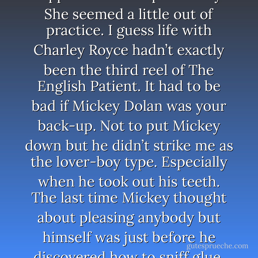 This was the move that was supposed to sweep me away. She seemed a little out of practice. I guess life with Charley Royce hadn’t exactly been the third reel of The English Patient. It had to be bad if Mickey Dolan was your back-up. Not to put Mickey down but he didn’t strike me as the lover-boy type. Especially when he took out his teeth. The last time Mickey thought about pleasing anybody but himself was just before he discovered how to sniff glue. - Dan Ahearn